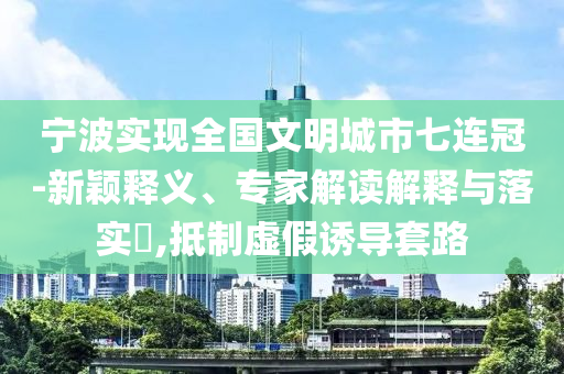 寧波實(shí)現(xiàn)全國(guó)文明城市七連冠-新穎釋義、專家解讀解釋與落實(shí)?,抵制虛假誘導(dǎo)套路