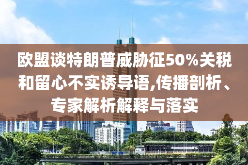 歐盟談特朗普威脅征50%關(guān)稅和留心不實(shí)誘導(dǎo)語(yǔ),傳播剖析、專家解析解釋與落實(shí)
