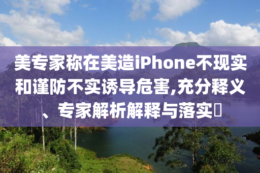 美專家稱在美造iPhone不現(xiàn)實和謹防不實誘導危害,充分釋義、專家解析解釋與落實?