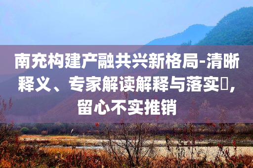 南充構(gòu)建產(chǎn)融共興新格局-清晰釋義、專家解讀解釋與落實?,留心不實推銷
