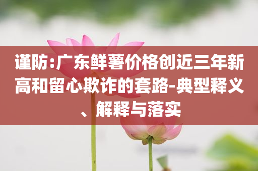 謹(jǐn)防:廣東鮮薯價(jià)格創(chuàng)近三年新高和留心欺詐的套路-典型釋義、解釋與落實(shí)