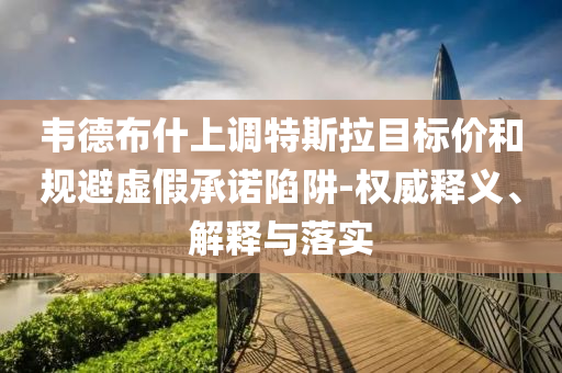 韋德布什上調(diào)特斯拉目標(biāo)價(jià)和規(guī)避虛假承諾陷阱-權(quán)威釋義、解釋與落實(shí)