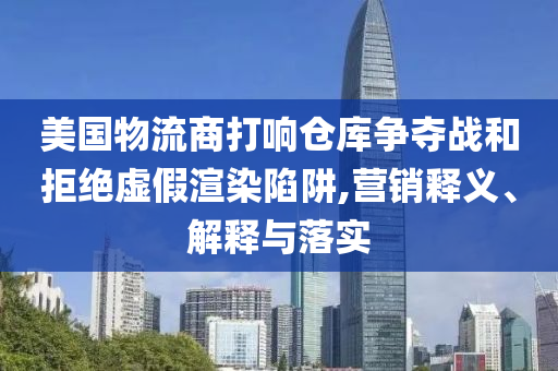 美國物流商打響倉庫爭奪戰(zhàn)和拒絕虛假渲染陷阱,營銷釋義、解釋與落實