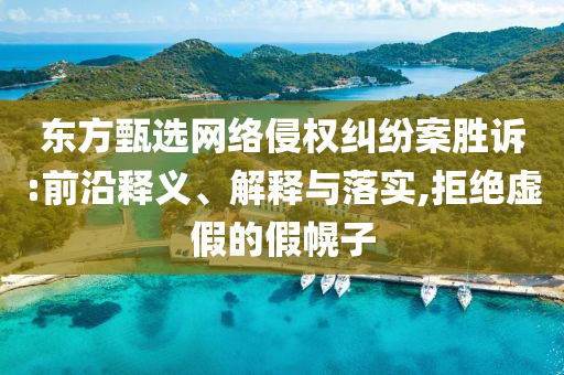 東方甄選網(wǎng)絡(luò)侵權(quán)糾紛案勝訴:前沿釋義、解釋與落實,拒絕虛假的假幌子