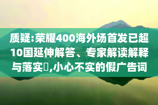 質(zhì)疑:榮耀400海外場(chǎng)首發(fā)已超10國(guó)延伸解答、專家解讀解釋與落實(shí)?,小心不實(shí)的假?gòu)V告詞