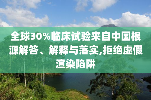 全球30%臨床試驗來自中國根源解答、解釋與落實,拒絕虛假渲染陷阱