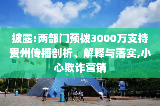 披露:兩部門預撥3000萬支持貴州傳播剖析、解釋與落實,小心欺詐營銷