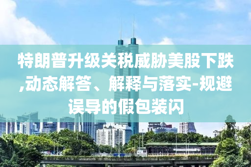 特朗普升級(jí)關(guān)稅威脅美股下跌,動(dòng)態(tài)解答、解釋與落實(shí)-規(guī)避誤導(dǎo)的假包裝閃