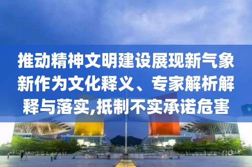 推動(dòng)精神文明建設(shè)展現(xiàn)新氣象新作為文化釋義、專家解析解釋與落實(shí),抵制不實(shí)承諾危害