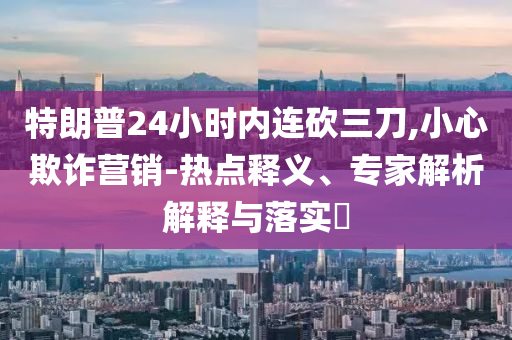 特朗普24小時內(nèi)連砍三刀,小心欺詐營銷-熱點釋義、專家解析解釋與落實?