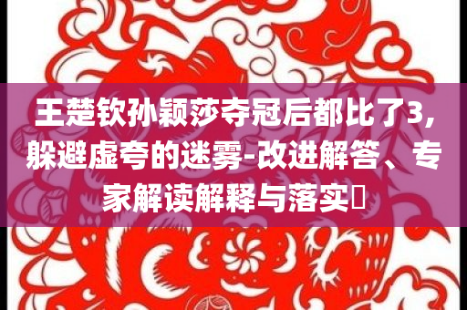 王楚欽孫穎莎奪冠后都比了3,躲避虛夸的迷霧-改進(jìn)解答、專家解讀解釋與落實?