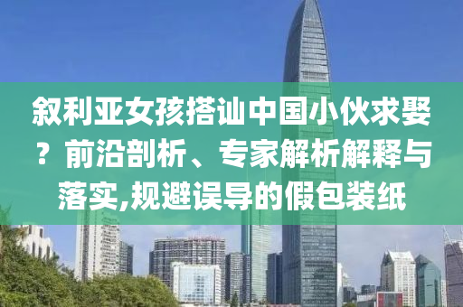敘利亞女孩搭訕中國小伙求娶？前沿剖析、專家解析解釋與落實,規(guī)避誤導的假包裝紙