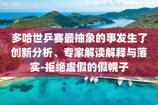 多哈世乒賽最抽象的事發(fā)生了創(chuàng)新分析、專家解讀解釋與落實(shí)-拒絕虛假的假幌子