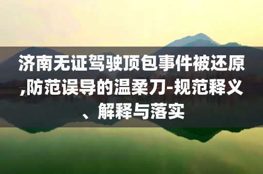 濟南無證駕駛頂包事件被還原,防范誤導的溫柔刀-規(guī)范釋義、解釋與落實
