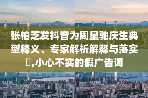 張柏芝發(fā)抖音為周星馳慶生典型釋義、專家解析解釋與落實(shí)?,小心不實(shí)的假?gòu)V告詞