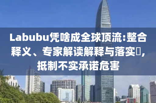 Labubu憑啥成全球頂流:整合釋義、專家解讀解釋與落實?,抵制不實承諾危害