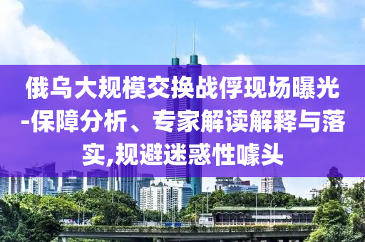 俄烏大規(guī)模交換戰(zhàn)俘現(xiàn)場曝光-保障分析、專家解讀解釋與落實,規(guī)避迷惑性噱頭