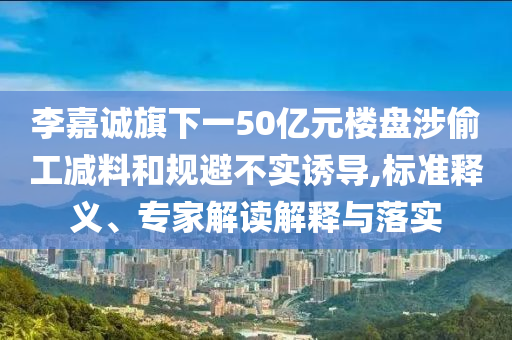 李嘉誠旗下一50億元樓盤涉偷工減料和規(guī)避不實誘導(dǎo),標準釋義、專家解讀解釋與落實