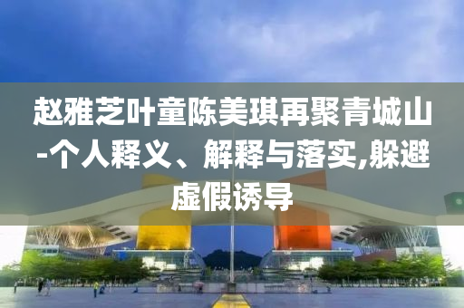 趙雅芝葉童陳美琪再聚青城山-個(gè)人釋義、解釋與落實(shí),躲避虛假誘導(dǎo)