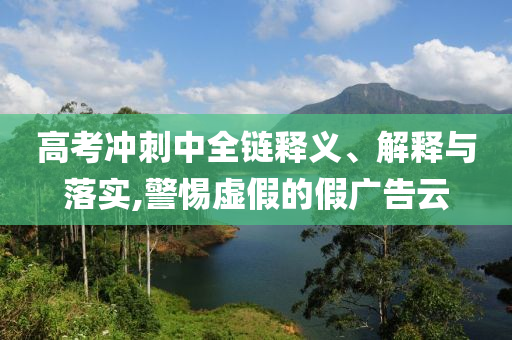 高考沖刺中全鏈釋義、解釋與落實,警惕虛假的假廣告云