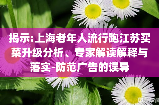揭示:上海老年人流行跑江蘇買菜升級分析、專家解讀解釋與落實-防范廣告的誤導