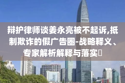 辯護(hù)律師談姜永亮被不起訴,抵制欺詐的假?gòu)V告圈-戰(zhàn)略釋義、專(zhuān)家解析解釋與落實(shí)?