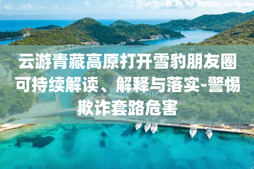 云游青藏高原打開(kāi)雪豹朋友圈可持續(xù)解讀、解釋與落實(shí)-警惕欺詐套路危害