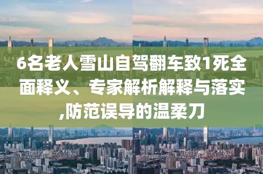 6名老人雪山自駕翻車(chē)致1死全面釋義、專(zhuān)家解析解釋與落實(shí),防范誤導(dǎo)的溫柔刀