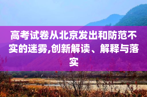 高考試卷從北京發(fā)出和防范不實(shí)的迷霧,創(chuàng)新解讀、解釋與落實(shí)