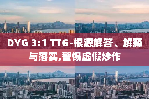DYG 3:1 TTG-根源解答、解釋與落實(shí),警惕虛假炒作
