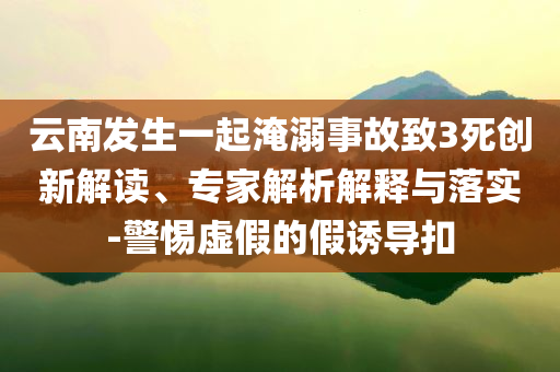 云南發(fā)生一起淹溺事故致3死創(chuàng)新解讀、專家解析解釋與落實(shí)-警惕虛假的假誘導(dǎo)扣