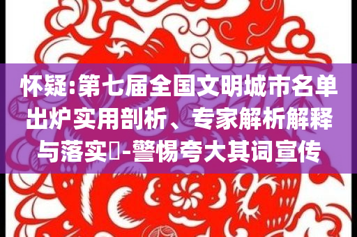懷疑:第七屆全國文明城市名單出爐實(shí)用剖析、專家解析解釋與落實(shí)?-警惕夸大其詞宣傳