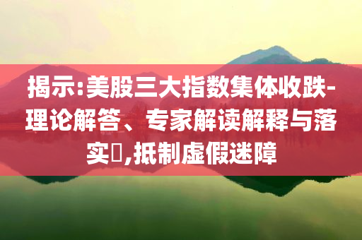 揭示:美股三大指數(shù)集體收跌-理論解答、專家解讀解釋與落實(shí)?,抵制虛假迷障