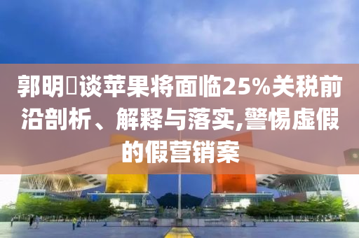 郭明錤談蘋果將面臨25%關稅前沿剖析、解釋與落實,警惕虛假的假營銷案