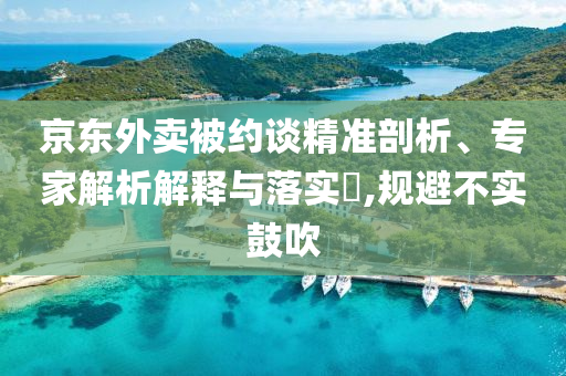京東外賣被約談精準(zhǔn)剖析、專家解析解釋與落實?,規(guī)避不實鼓吹