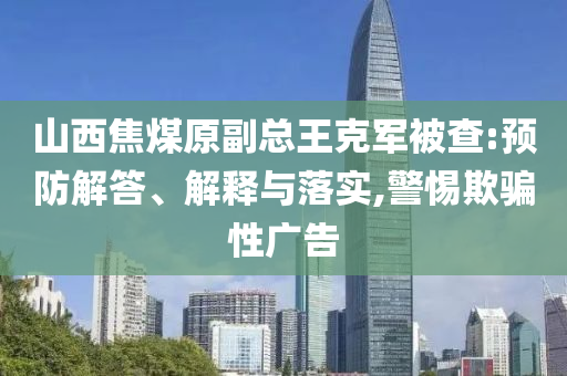 山西焦煤原副總王克軍被查:預(yù)防解答、解釋與落實,警惕欺騙性廣告