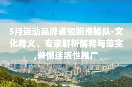 5月運動品牌誰領(lǐng)跑誰掉隊-文化釋義、專家解析解釋與落實,警惕迷惑性推廣