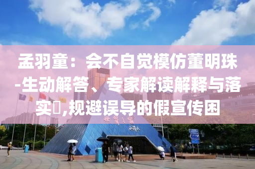 孟羽童：會不自覺模仿董明珠-生動解答、專家解讀解釋與落實?,規(guī)避誤導(dǎo)的假宣傳困