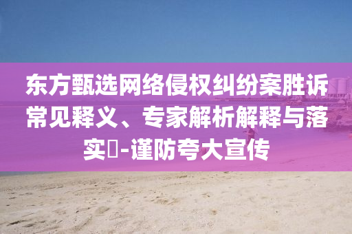 東方甄選網(wǎng)絡(luò)侵權(quán)糾紛案勝訴常見釋義、專家解析解釋與落實(shí)?-謹(jǐn)防夸大宣傳