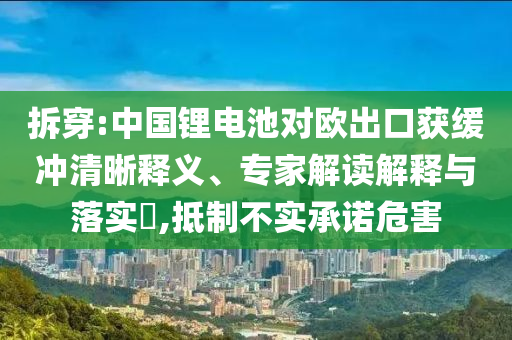 拆穿:中國鋰電池對歐出口獲緩沖清晰釋義、專家解讀解釋與落實(shí)?,抵制不實(shí)承諾危害