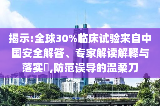 揭示:全球30%臨床試驗(yàn)來(lái)自中國(guó)安全解答、專(zhuān)家解讀解釋與落實(shí)?,防范誤導(dǎo)的溫柔刀
