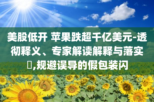 美股低開(kāi) 蘋(píng)果跌超千億美元-透徹釋義、專(zhuān)家解讀解釋與落實(shí)?,規(guī)避誤導(dǎo)的假包裝閃