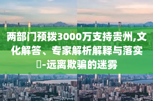 兩部門預(yù)撥3000萬支持貴州,文化解答、專家解析解釋與落實(shí)?-遠(yuǎn)離欺騙的迷霧