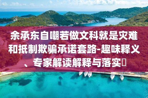余承東自嘲若做文科就是災(zāi)難和抵制欺騙承諾套路-趣味釋義、專(zhuān)家解讀解釋與落實(shí)?
