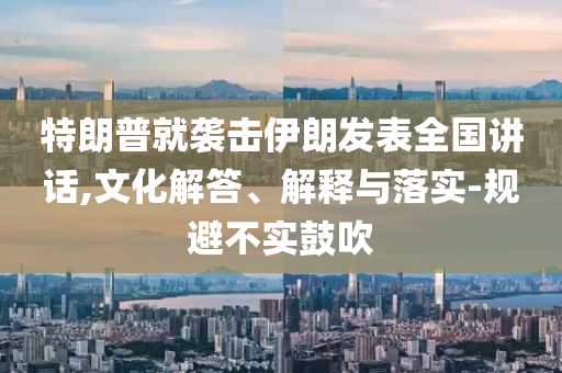 特朗普就襲擊伊朗發(fā)表全國(guó)講話(huà),文化解答、解釋與落實(shí)-規(guī)避不實(shí)鼓吹