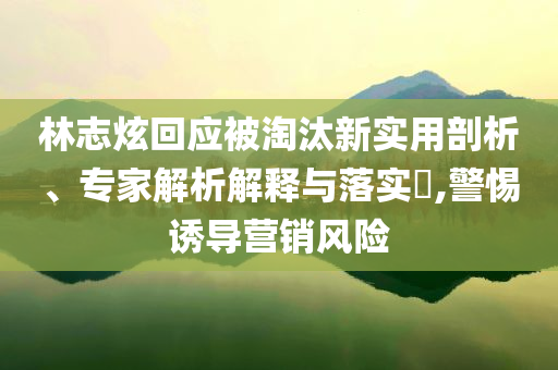 林志炫回應(yīng)被淘汰新實(shí)用剖析、專家解析解釋與落實(shí)?,警惕誘導(dǎo)營(yíng)銷風(fēng)險(xiǎn)