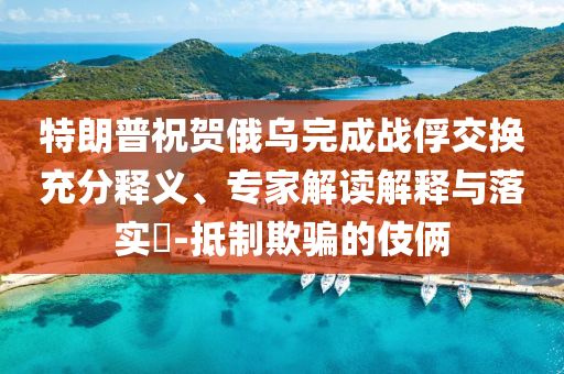 特朗普祝賀俄烏完成戰(zhàn)俘交換充分釋義、專家解讀解釋與落實?-抵制欺騙的伎倆