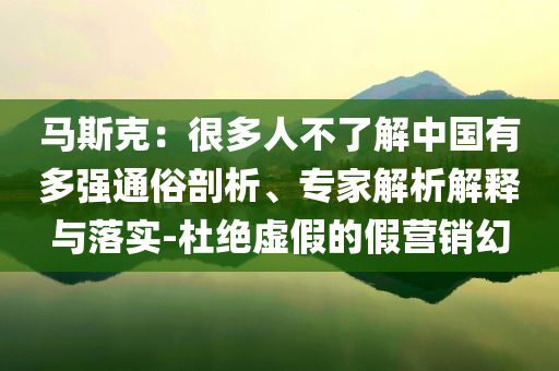 馬斯克：很多人不了解中國有多強通俗剖析、專家解析解釋與落實-杜絕虛假的假營銷幻