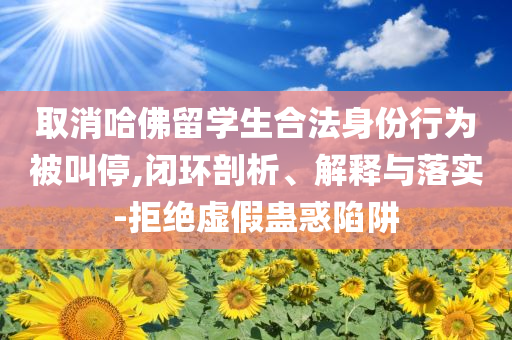 取消哈佛留學生合法身份行為被叫停,閉環(huán)剖析、解釋與落實-拒絕虛假蠱惑陷阱