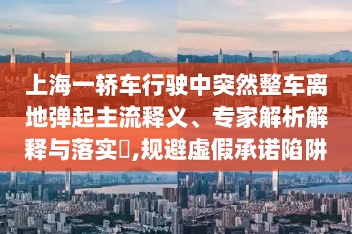 上海一轎車行駛中突然整車離地彈起主流釋義、專家解析解釋與落實?,規(guī)避虛假承諾陷阱